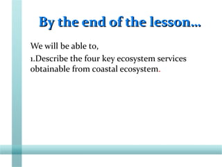 By the end of the lesson…By the end of the lesson…
We will be able to,
1.Describe the four key ecosystem services
obtainable from coastal ecosystem.
 