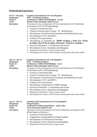 Professional Experience:
Feb 15 – On going Graphene Semiconductors Pvt Ltd, Bangalore
Designation MTS – Verification Engineer
Project I Verification of DDR4 RCD/DB Block – Gen II
Client Rambus Chip technologies India Pvt Ltd
Description The project involves development of IP level and System Level Verification
environment in SV- UVM methodology
 Creation of Verification Plan.
 Features Extraction and Coverage / TC identifications
 Development of Verification Environment and Stabilizing the same
 Development of UVC and BFM’s.
 Coding of SVA and checkers
 Development of Algorithm for DDR4 trainings ( Write Eye /Write
levelling / Host Write levelling / Read gate / Read Eye trainings )
 Gate level Simulation / Co-Simulation and closure
 Development of tests. Simulation and debugging.
 Regression & functional / Code coverage closure
 Development test vectors ( ATE) for power measurement and system checks
July 14 – Jan 15 Graphene Semiconductors Pvt Ltd, Bangalore
Designation MTS – Verification Engineer
Project II Verification of DDR4 RCD/DB Block – Gen I
Client Rambus Chip technologies India Pvt Ltd
Description The project involves development of IP level and System Level Verification
environment in SV- UVM methodology
 Creation of Verification Plan.
 Features Extraction and Coverage / TC identifications
 Development of Verification Environment and Stabilizing the same
 Development of UVC and BFM’s.
 Coding of SVA and checkers
 Development of Algorithm for DDR4 trainings
 Gate level Simulation / Co-Simulation and closure
 Development of tests. Simulation and debugging.
 Regression & functional / Code coverage closure
 Development test vectors ( ATE) for power measurement and system checks
Apr 14 – July 14 Sankalp & Kpit Semiconductors Pvt Ltd, Bangalore
Designation Design Engineer
Project III Verification of (Mixed signal block) – Audio Codec
Client Texas instruments India Pvt Ltd
Description The project involves development of IP level verification environment in SV
(Mixed signal verification )
 Creation of Verification Plan.
 Triggering the Analog Blocks for Digital updates.
 Development of Verification Environment
 Development of tests. Simulation and debugging.
 Regression & functional/Code coverage closure
 