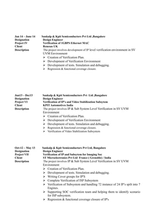 Jan 14 – June 14 Sankalp & Kpit Semiconductors Pvt Ltd ,Bangalore
Designation Design Engineer
Project IV Verification of 1GBPS Ethernet MAC
Client Renesas UK
Description The project involves development of IP level verification environment in SV
UVM Environment
 Creation of Verification Plan.
 Development of Verification Environment
 Development of tests. Simulation and debugging.
 Regression & functional coverage closure.
Jun13 – Dec13 Sankalp & Kpit Semiconductors Pvt Ltd ,Bangalore
Designation Design Engineer
Project VI Verification of IP's and Video Stabilization Subsytem
Client KPIT Automotives India
Description The project involves IP & Sub System Level Verification in SV UVM
Environment
 Creation of Verification Plan.
 Development of Verification Environment
 Development of tests. Simulation and debugging.
 Regression & functional coverage closure.
 Verification of Video Stabilization Subsystem
Oct-12 – May 13 Sankalp & Kpit Semiconductors Pvt Ltd, Bangalore
Designation Design Engineer
Project VII Verification of IP and Subsytem for Imaging Soc
Client ST Microelectronics Pvt Ltd France ( Grenoble) / India
Description The project involves IP & Sub System Level Verification in SV UVM
Environment
 Creation of Verification Plan.
 Development of tests. Simulation and debugging.
 Writing Cover groups for IP'S
 Complete Verification of ISP Subsystem
 Verification of Subsystem and handling 72 instance of 24 IP’s spilt into 7
Engines.
 Supporting SOC verification team and helping them to identify scenario
for ISP subsystem.
 Regression & functional coverage closure of IP's
 