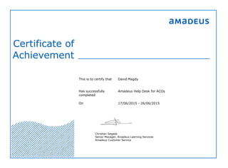 Certificate of
Achievement
This is to certify that David Magdy
Has successfully
completed
Amadeus Help Desk for ACOs
On 17/06/2015 - 26/06/2015
Christian Segade
Senior Manager, Amadeus Learning Services
Amadeus Customer Service
 