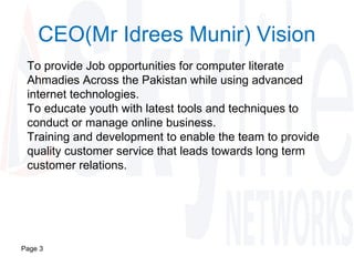 Page 3
CEO(Mr Idrees Munir) Vision
To provide Job opportunities for computer literate
Ahmadies Across the Pakistan while using advanced
internet technologies.
To educate youth with latest tools and techniques to
conduct or manage online business.
Training and development to enable the team to provide
quality customer service that leads towards long term
customer relations.
 