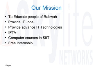 Page 4
Our Mission
• To Educate people of Rabwah
• Provide IT Jobs
• Provide advance IT Technologies
• IPTV
• Computer courses in SIIT
• Free Internship
 