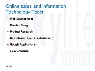 Page 6
Online sales and information
Technology Tools:
– Web Development
– Graphic Design
– Product Research
– SEO (Search Engine Optimization)
– Google Applications
– eBay , Amazon
 