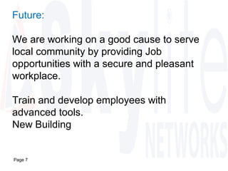 Page 7
Future:
We are working on a good cause to serve
local community by providing Job
opportunities with a secure and pleasant
workplace.
Train and develop employees with
advanced tools.
New Building
 