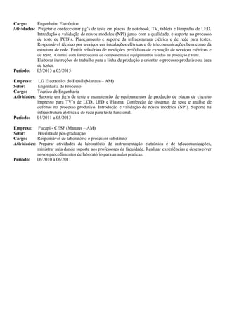 Cargo: Engenheiro Eletrônico
Atividades: Projetar e confeccionar jig’s de teste em placas de notebook, TV, tablets e lâmpadas de LED.
Introdução e validação de novos modelos (NPI) junto com a qualidade, e suporte no processo
de teste de PCB’s. Planejamento e suporte da infraestrutura elétrica e de rede para testes.
Responsável técnico por serviços em instalações elétricas e de telecomunicações bem como da
estrutura de rede. Emitir relatórios de medições periódicas de execução de serviços elétricos e
de teste. Contato com fornecedores de componentes e equipamentos usados na produção e teste.
Elaborar instruções de trabalho para a linha de produção e orientar o processo produtivo na área
de testes.
Período: 05/2013 a 05/2015
Empresa: LG Electronics do Brasil (Manaus – AM)
Setor: Engenharia de Processo
Cargo: Técnico de Engenharia
Atividades: Suporte em jig’s de teste e manutenção de equipamentos de produção de placas de circuito
impresso para TV’s de LCD, LED e Plasma. Confecção de sistemas de teste e análise de
defeitos no processo produtivo. Introdução e validação de novos modelos (NPI). Suporte na
infraestrutura elétrica e de rede para teste funcional.
Período: 04/2011 a 05/2013
Empresa: Fucapi - CESF (Manaus – AM)
Setor: Bolsista de pós-graduação
Cargo: Responsável de laboratório e professor substituto
Atividades: Preparar atividades de laboratório de instrumentação eletrônica e de telecomunicações,
ministrar aula dando suporte aos professores da faculdade. Realizar experiências e desenvolver
novos procedimentos de laboratório para as aulas praticas.
Período: 06/2010 a 06/2011
 