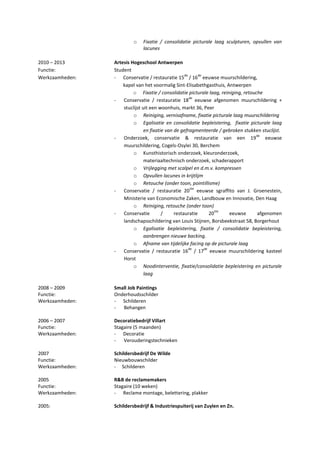 o Fixatie / consolidatie picturale laag sculpturen, opvullen van
lacunes
2010 – 2013 Artesis Hogeschool Antwerpen
Functie: Student
Werkzaamheden: - Conservatie / restauratie 15
de
/ 16
de
eeuwse muurschildering,
kapel van het voormalig Sint-Elisabethgasthuis, Antwerpen
o Fixatie / consolidatie picturale laag, reiniging, retouche
- Conservatie / restauratie 18
de
eeuwse afgenomen muurschildering +
stuclijst uit een woonhuis, markt 36, Peer
o Reiniging, vernisafname, fixatie picturale laag muurschildering
o Egalisatie en consolidatie bepleistering, fixatie picturale laag
en fixatie van de gefragmenteerde / gebroken stukken stuclijst.
- Onderzoek, conservatie & restauratie van een 19
de
eeuwse
muurschildering, Cogels-Osylei 30, Berchem
o Kunsthistorisch onderzoek, kleuronderzoek,
materiaaltechnisch onderzoek, schaderapport
o Vrijlegging met scalpel en d.m.v. kompressen
o Opvullen lacunes in krijtlijm
o Retouche (onder toon, pointillisme)
- Conservatie / restauratie 20
ste
eeuwse sgraffito van J. Groenestein,
Ministerie van Economische Zaken, Landbouw en Innovatie, Den Haag
o Reiniging, retouche (onder toon)
- Conservatie / restauratie 20
ste
eeuwse afgenomen
landschapsschildering van Louis Stijnen, Borsbeekstraat 58, Borgerhout
o Egalisatie bepleistering, fixatie / consolidatie bepleistering,
aanbrengen nieuwe backing.
o Afname van tijdelijke facing op de picturale laag
- Conservatie / restauratie 16
de
/ 17
de
eeuwse muurschildering kasteel
Horst
o Noodinterventie, fixatie/consolidatie bepleistering en picturale
laag
2008 – 2009 Small Job Paintings
Functie: Onderhoudsschilder
Werkzaamheden: - Schilderen
- Behangen
2006 – 2007 Decoratiebedrijf Villart
Functie: Stagaire (5 maanden)
Werkzaamheden: - Decoratie
- Verouderingstechnieken
2007 Schildersbedrijf De Wilde
Functie: Nieuwbouwschilder
Werkzaamheden: - Schilderen
2005 R&B de reclamemakers
Functie: Stagaire (10 weken)
Werkzaamheden: - Reclame montage, belettering, plakker
2005: Schildersbedrijf & Industriespuiterij van Zuylen en Zn.
 