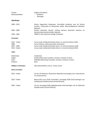 Functie: Stagaire (10 weken)
Werkzaamheden: - Schilderen
- Behangen
Opleidingen
2009 – 2013 Artesis Hogeschool Antwerpen, Koninklijke Academie voor de Schone
kunsten, Conservatie & Restauratie atelier Muurschilderkunst (bachelor
diploma)
2003 – 2009 Nimeto vakschool, Utrecht: richting interieur, decoratie, exterieur en
bescherming (meesterschilder diploma)
1999 – 2003 VMBO TL Paus Johannes College, Vinkeveen
Cursussen
2013 - heden Cursus oude schilderstechnieken (hout- en marmerimiaties), OLNS
2008 Cursus Italiaans, Volksuniversiteit, Amstelveen
2007 – 2009 Cursus oude schilderstechnieken (hout- en marmerimitaties), OLNS
2013 – heden Cursus oude schilderstechnieken (hout- en marmerimitaties) OLNS
Talen
Nederlands: moedertaal
Engels: Goede beheersing in spreken, verstaan, schrijven en lezen.
Duits: Redelijke beheersing in spreken, verstaan, schrijven en lezen.
Italiaans: Basis
Hobby’s / interesses: Decoratieschilderen, kunst, musea, reizen
Extra curriculair:
2015 – heden Lid van Art Restorers Association Nederland (vereniging voor restauratoren
en conservatoren).
2013 – heden Bestuurslid cursus Oude Technieken, vereniging OLNS (Oud-Leerlingen van
de Nationale Schildersschool Utrecht Nimeto).
2007 – heden Lid van vereniging OLNS (gediplomeerde Oud-Leerlingen van de Nationale
Schildersschool Utrecht Nimeto).
 