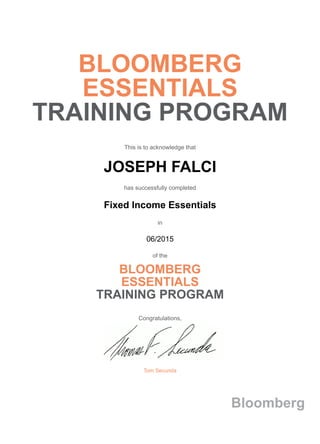 BLOOMBERG
ESSENTIALS
TRAINING PROGRAM
This is to acknowledge that
JOSEPH FALCI
has successfully completed
Fixed Income Essentials
in
06/2015
of the
BLOOMBERG
ESSENTIALS
TRAINING PROGRAM
Congratulations,
Tom Secunda
Bloomberg
 
