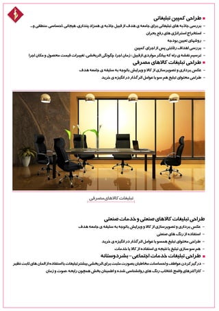 ‫مصرفی‬‫کاالهای‬‫تبلیغات‬
‫صنعتی‬‫خدمات‬‫و‬‫صنعتی‬‫کاالهای‬‫تبلیغات‬‫طراحی‬
‫هدف‬‫جامعه‬‫ی‬‫سلیقه‬‫به‬‫باتوجه‬‫ویرایش‬‫و‬‫کاال‬‫از‬‫تصویرسازی‬‫و‬‫برداری‬‫عکس‬ -
‫صنعتی‬‫های‬‫رنگ‬‫از‬‫استفاده‬ -
‫خرید‬‫ی‬‫انگیزه‬‫در‬‫اثرگذار‬‫عوامل‬‫با‬‫همسو‬‫تبلیغ‬‫محتوای‬‫طراحی‬ -
‫خدمات‬‫یا‬‫کاال‬‫از‬‫استفاده‬‫ی‬‫نتیجه‬‫با‬‫تبلیغ‬‫سازی‬‫سو‬‫هم‬ -
‫بشردوستانه‬-‫اجتماعی‬‫خدمات‬‫تبلیغات‬‫طراحی‬
‫نظیر‬‫ثابت‬‫های‬‫المان‬‫از‬‫استفاده‬‫با‬‫بیشترتبلیغات‬‫اثربخشی‬‫برای‬‫مثبت‬‫بصورت‬‫مخاطبان‬‫احساسات‬‫و‬‫عواطف‬‫درگیرکردن‬ -
‫زمان‬‫و‬‫،صوت‬‫رایحه‬‫همچون‬‫بخش‬‫اطمینان‬‫و‬‫شده‬‫روانشناسی‬‫های‬‫رنگ‬‫،انتخاب‬‫واضح‬‫کاراکترهای‬ -
‫تبلیغاتی‬‫کمپین‬‫طراحی‬
...‫و‬‫،منطقی‬‫،احساسی‬‫هیجانی‬،‫پنداری‬‫همزاد‬‫ی‬‫جاذبه‬‫قبیل‬‫از‬‫هدف‬‫ی‬‫جامعه‬‫برای‬‫تبلیغاتی‬‫های‬‫جاذبه‬‫بررسی‬ -
‫بحران‬‫رفع‬‫های‬‫استراتژی‬‫استخراج‬ -
‫بودجه‬‫تعیین‬‫روشهای‬ -
‫کمپین‬‫اجرای‬‫از‬‫پس‬‫رقابتی‬‫اهداف‬‫بررسی‬ -
‫اجرا‬‫مکان‬‫و‬‫محصول‬‫قیمت‬‫تغییرات‬،‫اثربخشی‬‫چگونگی‬،‫اجرا‬‫زمان‬:‫ازقبیل‬‫مواردی‬‫بیانگر‬‫که‬‫راه‬‫ی‬‫نقشه‬‫ترسیم‬ -
‫مصرفی‬‫کاالهای‬‫تبلیغات‬‫طراحی‬
‫هدف‬‫جامعه‬‫ی‬‫سلیقه‬‫به‬‫باتوجه‬‫ویرایش‬‫و‬‫کاال‬‫از‬‫تصویرسازی‬‫و‬‫برداری‬‫عکس‬ -
‫خرید‬‫ی‬‫انگیزه‬‫در‬‫اثرگذار‬‫عوامل‬‫با‬‫سو‬‫هم‬‫تبلیغ‬‫محتوای‬‫طراحی‬ -
 