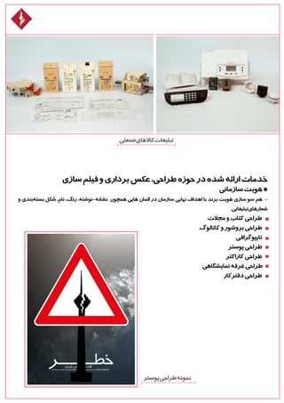 ‫سازی‬‫فیلم‬‫و‬‫برداری‬‫عکس‬،‫طراحی‬‫حوزه‬‫در‬‫شده‬‫ارائه‬‫خدمات‬
‫سازمانی‬‫هویت‬*
‫و‬ ‫‌بندی‬‫ه‬‫بست‬ ‫شکل‬ ،‫نام‬ ،‫رنگ‬ ،‫نشانه-نوشته‬ ‫همچون‬ ‫هایی‬ ‫المان‬ ‫در‬ ‫سازمان‬ ‫نهایی‬ ‫اهداف‬ ‫با‬ ‫برند‬ ‫هویت‬ ‫سازی‬ ‫سو‬ ‫هم‬ -
.‫تبلیغاتی‬‫شعارهای‬
‫مجالت‬‫و‬‫کتاب‬‫طراحی‬
‫کاتالوگ‬‫و‬‫بروشور‬‫طراحی‬
‫تایپوگرافی‬
‫پوستر‬‫طراحی‬
‫کاراکتر‬‫طراحی‬
‫نمایشگاهی‬‫غرفه‬‫طراحی‬
‫دفترکار‬‫طراحی‬
‫صنعتی‬‫کاالهای‬‫تبلیغات‬
‫پوستر‬‫طراحی‬‫نمونه‬
 