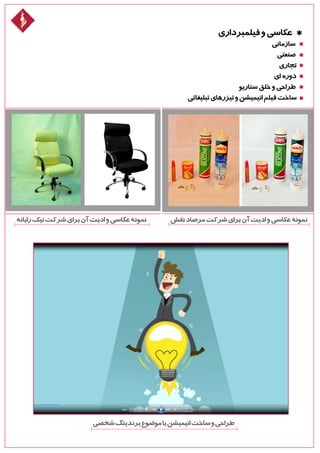 ‫فیلمبرداری‬‫و‬‫عکاسی‬ *
‫سازمانی‬
‫صنعتی‬
‫تجاری‬
‫ای‬ ‫دوره‬
‫سناریو‬‫خلق‬‫و‬‫طراحی‬
‫تبلیغاتی‬‫تیزرهای‬‫و‬‫انیمیشن‬‫فیلم‬‫ساخت‬
‫نقش‬‫مرصاد‬‫شرکت‬‫برای‬‫آن‬‫ادیت‬‫و‬‫عکاسی‬‫نمونه‬‫رایانه‬‫نیک‬‫شرکت‬‫برای‬‫آن‬‫ادیت‬‫و‬‫عکاسی‬‫نمونه‬
‫شخصی‬‫برندینگ‬‫موضوع‬‫با‬‫انیمیشن‬‫ساخت‬‫و‬‫طراحی‬
 