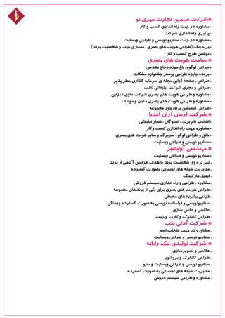 ‫نو‬ ‫مهری‬ ‫تجارت‬ ‫سیمین‬ ‫*شرکت‬
‫کار‬ ‫و‬ ‫کسب‬ ‫اندازی‬ ‫راه‬ ‫جهت‬ ‫در‬ ‫مشاوره‬ •
‫شرکت‬ ‫اندازی‬ ‫راه‬ ‫پیگیری‬ •
‫وبسایت‬ ‫طراحی‬ ‫و‬ ‫نویسی‬ ‫سناریو‬ ‫جهت‬ ‫در‬ ‫مشاوره‬ •
)‫برند‬ ‫شخصیت‬ ‫و‬ ‫برند‬ ‫معماری‬ ، ‫بصری‬ ‫های‬ ‫هویت‬ ‫(طراحی‬ ‫برندینگ‬ •
‫کار‬ ‫و‬ ‫کسب‬ ‫طرح‬ ‫نوشتن‬ •
‫بصری‬ ‫های‬ ‫هویت‬ ‫مباحث‬ *
‫مقدس‬ ‫دفاع‬ ‫موزه‬ ‫باغ‬ ‫لوگوی‬ ‫طراحی‬ •
‫مشکات‬ ‫جشنواره‬ ‫پوستر‬ ‫طراحی‬ ‫جایزه‬ ‫برنده‬ •
‫پذیر‬ ‫خطر‬ ‫گذاری‬ ‫سرمایه‬ ‫ی‬ ‫مجله‬ ‫آرایی‬ ‫صفحه‬ , ‫طراحی‬ •
‫ثاقب‬ ‫تبلیغاتی‬ ‫شرکت‬ ‫مجری‬ ‫و‬ ‫طراحی‬ •
‫دیزاین‬ ‫ماوی‬ ‫شرکت‬ ‫بصری‬ ‫های‬ ‫هویت‬ ‫طراحی‬ ‫و‬ ‫مشاوره‬ •
‫موتاک‬ ‫و‬ ‫دلبان‬ ‫بصری‬ ‫های‬ ‫هویت‬ ‫طراحی‬ ‫و‬ ‫مشاوره‬ •
‫مجموعه‬ ‫خود‬ ‫برای‬ ‫انیمیشن‬ ‫طراحی‬ •
‫آندیا‬ ‫آران‬ ‫آرمان‬ ‫شرکت‬ *
‫تبلیغاتی‬ ‫شعار‬ ، ‫اسلوگان‬ ، ‫برند‬ ‫نام‬ ‫انتخاب‬ •
‫وکار‬ ‫کسب‬ ‫اندازی‬ ‫راه‬ ‫جهت‬ ‫مشاوره‬ •
‫بصری‬ ‫های‬ ‫هویت‬ ‫سایر‬ ‫و‬ ‫سربرگ‬ ، ‫لوگو‬ ‫طراحی‬ ‫و‬ ‫خلق‬ •
‫وبسایت‬ ‫طراحی‬ ‫و‬ ‫نویسی‬ ‫سناریو‬ •
‫آوابصیر‬ ‫مهندسی‬ *
‫وبسایت‬ ‫طراحی‬ ‫و‬ ‫نویسی‬ ‫سناریو‬ •
‫برند‬ ‫از‬ ‫آگاهی‬ ‫افزایش‬ ‫هدف‬ ‫با‬ ‫برند‬ ‫شخصیت‬ ‫روی‬ ‫تمرکز‬ .
‫گسترده‬ ‫بصورت‬ ‫اجتماعی‬ ‫های‬ ‫شبکه‬ ‫مدیریت‬ .
‫مارکتینگ‬ ‫ایمیل‬ .
‫فروش‬ ‫سیستم‬ ‫اندازی‬ ‫راه‬ ‫و‬ ‫طراحی‬ ، ‫.مشاوره‬
‫مجموعه‬ ‫برندهای‬ ‫از‬ ‫یکی‬ ‫برای‬ ‫بصری‬ ‫های‬ ‫هویت‬ ‫طراحی‬ .
‫محیطی‬ ‫بیلبوردهای‬ ‫.طراحی‬
‫وهفتگی‬ ‫گسترده‬ ‫صورت‬ ‫به‬ ‫نویسی‬ ‫فیلمنامه‬ ‫و‬ ‫سناریونویسی‬ .
‫سازی‬ ‫عکس‬ ‫و‬ ‫عکاسی‬ .
‫ویزیت‬ ‫کارت‬ ‫و‬ ‫کاتالوگ‬ ‫طراحی‬ .
‫طب‬ ‫آدلی‬ ‫شرکت‬ *
‫اسم‬ ‫انتخاب‬ ‫جهت‬ ‫در‬ ‫مشاوره‬ .
‫وبسایت‬ ‫طراحی‬ ‫و‬ ‫نویسی‬ ‫سناریو‬ .
‫رایانه‬ ‫نیک‬ ‫تولیدی‬ ‫شرکت‬ *
‫تصویرسازی‬ ‫و‬ ‫عکاسی‬ .
‫بروشور‬ ‫و‬ ‫کاتالوگ‬ ‫طراحی‬ .
‫سئو‬ ‫و‬ ‫وبسایت‬ ‫طراحی‬ ‫و‬ ‫نویسی‬ ‫سناریو‬ .
‫گسترده‬ ‫صورت‬ ‫به‬ ‫اجتماعی‬ ‫های‬ ‫شبکه‬ ‫مدیریت‬ .
‫فروش‬ ‫سیستم‬ ‫طراحی‬ ‫و‬ ‫مشاوره‬ .
 