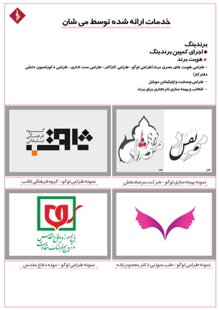 ‫شان‬‫می‬‫توسط‬‫شده‬‫ارائه‬‫خدمات‬
‫برندینگ‬
‫برندینگ‬‫کمپین‬‫اجرای‬*
‫برند‬‫هویت‬
‫داخلی‬ ‫دکوراسیون‬ ‫طراحی‬ -‫اداری‬ ‫ست‬ ‫طراحی‬ -‫کاراکتر‬ ‫طراحی‬ -‫لوگو‬ ‫برند(طراحی‬ ‫بصری‬ ‫های‬ ‫هویت‬ ‫طراحی‬ -
)‫دفترکار‬
‫موبایل‬‫اپلیکیشن‬‫و‬‫وبسایت‬‫طراحی‬ -
‫برند‬‫برای‬‫تجاری‬‫نام‬‫سازی‬‫بهینه‬‫و‬‫انتخاب‬ -
‫ثاقب‬‫فرهنگی‬‫گروه‬-‫لوگو‬‫طراحی‬‫نمونه‬
‫مقدس‬‫دفاع‬‫موزه‬-‫لوگو‬‫طراحی‬‫نمونه‬
‫قبل‬‫بعد‬
‫مرصادنقش‬‫شرکت‬-‫لوگو‬‫سازی‬‫بهینه‬‫نمونه‬
‫زاده‬‫معصوم‬‫دکتر‬‫سوزنی‬‫طب‬-‫لوگو‬‫طراحی‬‫نمونه‬
 
