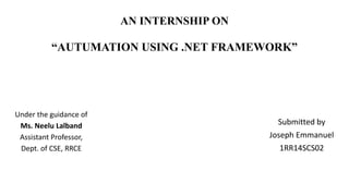 AN INTERNSHIP ON
“AUTUMATION USING .NET FRAMEWORK”
Submitted by
Joseph Emmanuel
1RR14SCS02
Under the guidance of
Ms. Neelu Lalband
Assistant Professor,
Dept. of CSE, RRCE
 