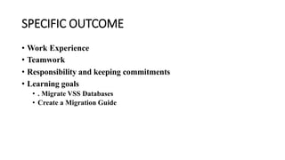 SPECIFIC OUTCOME
• Work Experience
• Teamwork
• Responsibility and keeping commitments
• Learning goals
• . Migrate VSS Databases
• Create a Migration Guide
 
