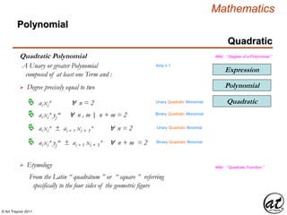 © Art Traynor 2011
Mathematics
Quadratic
Expression
Polynomial
Quadratic Polynomial
Polynomial
Wiki: “ Degree of a Polynomial ”
A Unary or greater Polynomial
composed of at least one Term and :
Degree precisely equal to two
Quadratic ai xi
n ∀ n = 2
 ai xi
n yj
m ∀ n , m n + m = 2|:
Etymology
From the Latin “ quadrātum ” or “ square ” referring
specifically to the four sides of the geometric figure
Wiki: “ Quadratic Function ”
Arity ≥ 1
 ai xi
n ± ai + 1 xi + 1
n ∀ n = 2
Unary Quadratic Monomial
Binary Quadratic Monomial
Unary Quadratic Binomial
 ai xi
n yj
m ± ai + 1 xi + 1
n ∀ n + m = 2 Binary Quadratic Binomial
 