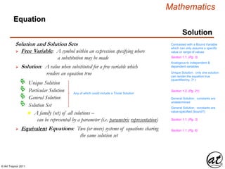 © Art Traynor 2011
Mathematics
Equation
Solution
Solution and Solution Sets
 Free Variable: A symbol within an expression specifying where
a substitution may be made
Contrasted with a Bound Variable
which can only assume a specific
value or range of values
 Solution: A value when substituted for a free variable which
renders an equation true
Analogous to independent &
dependent variables
Unique Solution: only one solution
can render the equation true
(quantified by $! )
General Solution: constants are
undetermined
General Solution: constants are
value-specified (bound?)
Unique Solution
Particular Solution
General Solution
Solution Set
n A family (set) of all solutions –
can be represented by a parameter (i.e. parametric representation)
 Equivalent Equations: Two (or more) systems of equations sharing
the same solution set
Section 1.1, (Pg. 3)
Section 1.1, (Pg. 3)
Section 1.1, (Pg. 6)
Any of which could include a Trivial Solution
Section 1.2, (Pg. 21)
 