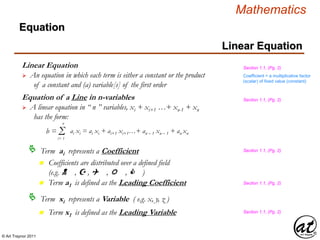 © Art Traynor 2011
Mathematics
Equation
Linear Equation
Linear Equation
 An equation in which each term is either a constant or the product
of a constant and (a) variable[s] of the first order
Term ai represents a Coefficient
b = Σi= 1
n
ai xi = ai xi + ai+1 xi+1…+ an – 1 xn – 1 + an xn
Equation of a Line in n-variables
 A linear equation in “ n ” variables, xi + xi+1 …+ xn-1 + xn
has the form:
n Coefficients are distributed over a defined field
(e.g. N , Z , Q , R , C )
Term xi represents a Variable ( e.g. x, y, z )
n Term a1 is defined as the Leading Coefficient
n Term x1 is defined as the Leading Variable
Section 1.1, (Pg. 2)
Section 1.1, (Pg. 2)
Section 1.1, (Pg. 2)
Section 1.1, (Pg. 2)
Coefficient = a multiplicative factor
(scalar) of fixed value (constant)
Section 1.1, (Pg. 2)
 