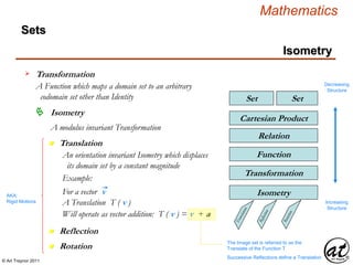 © Art Traynor 2011
Mathematics
Sets
SetSet
Relation
Cartesian Product
Function
Transformation
Isometry
Transformation
A Function which maps a domain set to an arbitrary
codomain set other than Identity
Decreasing
Structure
Increasing
Structure
Isometry
n Translation
Isometry
A modulus invariant Transformation
n Rotation
n Reflection
An orientation invariant Isometry which displaces
its domain set by a constant magnitude
AKA:
Rigid Motions
Example:
For a vector v
A Translation T ( v )
Will operate as vector addition: T ( v ) = v + a
The Image set is referred to as the
Translate of the Function T
Successive Reflections define a Translation
 
