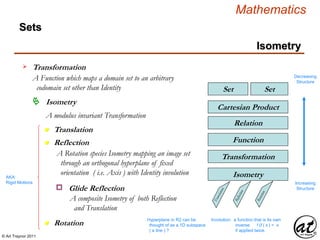 © Art Traynor 2011
Mathematics
Sets
SetSet
Relation
Cartesian Product
Function
Transformation
Isometry
Transformation
A Function which maps a domain set to an arbitrary
codomain set other than Identity
Decreasing
Structure
Increasing
Structure
Isometry
n Translation
Isometry
A modulus invariant Transformation
n Rotation
n Reflection
AKA:
Rigid Motions
A Rotation species Isometry mapping an image set
through an orthogonal hyperplane of fixed
orientation ( i.e. Axis ) with Identity involution
Involution: a function that is its own
inverse f (f ( x ) = x
if applied twice.
Glide Reflectiono
A composite Isometry of both Reflection
and Translation
Hyperplane in R2 can be
thought of as a 1D subspace
( a line ) ?
 
