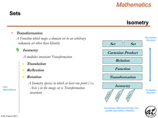 © Art Traynor 2011
Mathematics
Sets
SetSet
Relation
Cartesian Product
Function
Transformation
Isometry
Transformation
A Function which maps a domain set to an arbitrary
codomain set other than Identity
Decreasing
Structure
Increasing
Structure
Isometry
n Translation
Isometry
A modulus invariant Transformation
n Rotation
n Reflection
AKA:
Rigid Motions
Successive reflections through non-
parallel axes define a Rotation
A Isometry species in which at least one point ( i.e.
Axis ) in the image set is Transformation
invariant
 