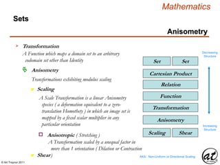 © Art Traynor 2011
Mathematics
Sets
SetSet
Relation
Cartesian Product
Function
Transformation
Transformation
A Function which maps a domain set to an arbitrary
codomain set other than Identity
Decreasing
Structure
Increasing
Structure
Anisometry
n Scaling
Anisometry
Transformations exhibiting modulus scaling
n Shear
ShearScaling
A Scale Transformation is a linear Anisometry
species ( a deformation equivalent to a zero-
translation Homothety ) in which an image set is
mapped by a fixed scalar multiplier in any
particular orientation
Anisometry
AKA: Non-Uniform or Directional Scaling
Anisotropic ( Stretching )o
A Transformation scaled by a unequal factor in
more than 1 orientation ( Dilation or Contraction
)
 