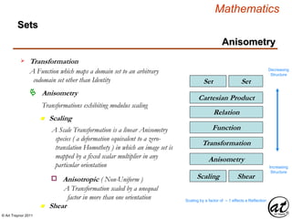 © Art Traynor 2011
Mathematics
Sets
SetSet
Relation
Cartesian Product
Function
Transformation
Transformation
A Function which maps a domain set to an arbitrary
codomain set other than Identity
Decreasing
Structure
Increasing
Structure
Anisometry
n Scaling
Anisometry
Transformations exhibiting modulus scaling
n Shear
ShearScaling
A Scale Transformation is a linear Anisometry
species ( a deformation equivalent to a zero-
translation Homothety ) in which an image set is
mapped by a fixed scalar multiplier in any
particular orientation
Anisometry
Scaling by a factor of – 1 effects a Reflection
Anisotropic ( Non-Uniform )o
A Transformation scaled by a unequal
factor in more than one orientation
 