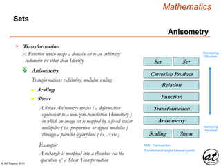 © Art Traynor 2011
Mathematics
Sets
SetSet
Relation
Cartesian Product
Function
Transformation
Transformation
A Function which maps a domain set to an arbitrary
codomain set other than Identity
Decreasing
Structure
Increasing
Structure
Anisometry
n Scaling
Anisometry
Transformations exhibiting modulus scaling
n Shear
ShearScaling
Anisometry
A linear Anisometry species ( a deformation
equivalent to a non-zero-translation Homothety )
in which an image set is mapped by a fixed scalar
multiplier ( i.e. proportion, or signed modulus )
through a parallel hyperplane ( i.e. Axis )
AKA: Transvection
Transforms all angles between points
Example:
A rectangle is morphed into a rhombus via the
operation of a Shear Transformation
 