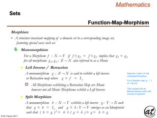 © Art Traynor 2011
Mathematics
Sets
Function-Map-Morphism
Morphism
A structure-invariant mapping of a domain set to a corresponding image set,
featuring special cases such as:

Monomorphism
For a Morphism f : X  Y if f ○ g1 = f ○ g2 implies that g1 = g2
for all morphisms g1 , g2 : Z  X also referred to as a Monic
n Left Inverse / Retraction
A monomorphism g : Z  X is said to exhibit a left inverse
or Retraction map where g ○ f = Ix
All Morphisms exhibiting a Retraction Map are Monic
however not all Monic Morphisms exhibit a Left Inverse
o
n Split Morphism
A monomorphism h : X  Y exhibits a left inverse g : Y  X such
that g ○ h = Ix and g ○ h : Y  Y emerges as an Idempotent
such that ( h ○ g )2 = h ○ ( g ○ h ) ○ g = h ○ g
Note the “order” of the
composed functions
For a Section map g ○ f
or f (g (x))
This implies that an
Monomorphism with Left
Inverse is Injective
 