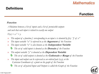 © Art Traynor 2011
Mathematics
Function
Function
A Relation between a Set of inputs and a Set of permissible outputs
Definitions
and such that each input is related to exactly one output
 The output of a function f corresponding to an input x is denoted by f(x) “f of x”
 The input variable “x” is referred to as the Argument of the Function
 The output variable “y” is denoted as the Dependent Variable
F(x) = x 2 = y
 The input variable “x” is also known as the Independent Variable
 The input and output can be expressed as an ordered pair (x,y), or the
Cartesian Coordinates of a point on the graph of the Function
 The set of valid inputs is denoted as the Domain of the Function
 The set of valid outputs is denoted as the Codomain or Range of the Function
 The set of all paired Input and Outputs is called the Graph of the Function
 