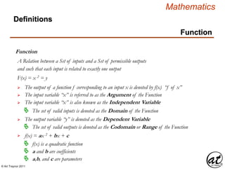 © Art Traynor 2011
Mathematics
Function
Function
A Relation between a Set of inputs and a Set of permissible outputs
Definitions
and such that each input is related to exactly one output
 The output of a function f corresponding to an input x is denoted by f(x) “f of x”
 The input variable “x” is referred to as the Argument of the Function
 The output variable “y” is denoted as the Dependent Variable
F(x) = x 2 = y
 The input variable “x” is also known as the Independent Variable
 The set of valid inputs is denoted as the Domain of the Function
 The set of valid outputs is denoted as the Codomain or Range of the Function

 f(x) is a quadratic function
f(x) = ax 2 + bx + c
 a and b are coefficients
 a,b, and c are parameters
 