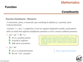 © Art Traynor 2011
Mathematics
Constituents
Function Constituents - Parameter
A characteristic, feature, or measurable aspect constituting the definition of a particular system
or physical phenomena
Function
A function “ y = f(x) ” is comprised of at least one argument (independent variable), and parameters

 f(x) is a quadratic function
f(x) = ax 2 + bx + c
 a and b are coefficients
 a,b, and c are parameters
which can include both coefficients (multiplicative parameter) as well as constants (arithmetic parameter)
 f(x) = b x
 f(x) is an exponential function
 b is the “ base” parameter
Where x = logb(y) is its inverse function
“A variable is one of the many things a parameter is not.“ The
dependent variable, the speed of a car, depends on the independent
variable, the position of the gas pedal. "Now...the engineers... change
the lever arms of the linkage...the speed of the car…will still depend
on the pedal position…but in a…different manner. You have changed
a parameter”
 