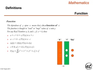© Art Traynor 2011
Mathematics
Function
Function
 a + c = b + c; F(x) is x + c
 a - c = b - c; F(x) is x - c
 (a)(c) = (b)(c); F(x) is c(x)
For any Real Numbers a, b, and c , if a = b, then:
 c ≠ 0; a/c = b/c; F(x) is x/c
Definitions
 Σ
n
i=1
F(x) = i 2 = 1 2 + 2 2 + i 2 + i 2
n-1 n
The dependence of y upon x means that y is a function of x
The function is thought to “send” or “map” values of x onto y
‘ X ’ ‘ f ’ ‘ f(x)’
 