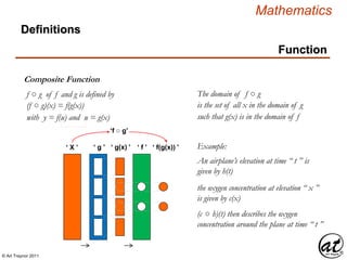 © Art Traynor 2011
Mathematics
Function
Composite Function
Definitions
f ○ g of f and g is defined by
(f ○ g)(x) = f(g(x))
The domain of f ○ g
such that g(x) is in the domain of f
is the set of all x in the domain of g
‘ X ’ ‘ g ’ ‘ g(x) ’ ‘ f ’ ‘ f(g(x)) ’
‘f ○ g’
Example:
An airplane’s elevation at time “ t ” is
given by h(t)
the oxygen concentration at elevation “ x ”
is given by c(x)
(c ○ h)(t) then describes the oxygen
concentration around the plane at time “ t ”
with y = f(u) and u = g(x)
 