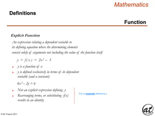 © Art Traynor 2011
Mathematics
Function
Explicit Function
Definitions
An expression relating a dependent variable to
its defining equation where the determining elements
consist solely of arguments not including the value of the function itself
y = f( x ) = 2x2 – 3
y is a function of x
y is defined exclusively in terms of its dependent
variable (and a constant)

4x2 – 2y = 6
Not an explicit expression defining y
Rearranging terms, or substituting f(x)
results in an identity

F(x) is implicitly defined by x
 