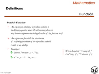 © Art Traynor 2011
Mathematics
Function
Implicit Function
Definitions
An expression relating a dependent variable to
its defining equation where the determining elements
may include arguments including the value of the function itself

An expression for which the substitution
of a defining statement of the dependent variable
results in an identity
 Inverse Function: x = f -1(y)
Examples
e x = y ln y = x
Where domain f -1 = range of f
And range of f -1= domain of f
 