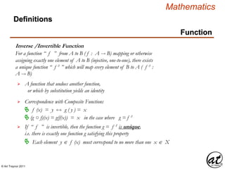 © Art Traynor 2011
Mathematics
Function
Inverse /Invertible Function
Definitions
For a function “ f ” from A to B ( f : A  B) mapping or otherwise
assigning exactly one element of A to B (injective, one-to-one), there exists
a unique function “ f -1 ” which will map every element of B to A ( f -1 :
A  B)
Correspondence with Composite Functions
 f (x) = y g ( y ) = x
A function that undoes another function,
or which by substitution yields an identity

(g ○ f)(x) = g(f(x)) = x in the case where g = f -1

If “ f ” is invertible, then the function g = f -1 is unique,
i.e. there is exactly one function g satisfying this property

 Each element y  f (x) must correspond to no more than one x  X
 