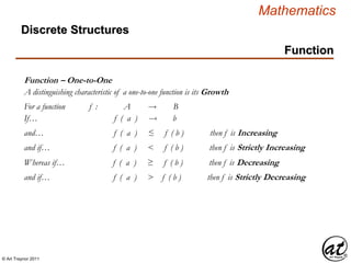 © Art Traynor 2011
Mathematics
Discrete Structures
Function
Function – One-to-One
A distinguishing characteristic of a one-to-one function is its Growth
For a function f : A  B
If… f ( a )  b
and… f ( a ) ≤ f ( b ) then f is Increasing
and if… f ( a ) < f ( b ) then f is Strictly Increasing
Whereas if… f ( a ) ≥ f ( b ) then f is Decreasing
and if… f ( a ) > f ( b ) then f is Strictly Decreasing
 