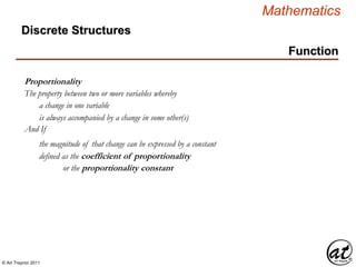© Art Traynor 2011
Mathematics
Discrete Structures
Function
Proportionality
The property between two or more variables whereby
a change in one variable
is always accompanied by a change in some other(s)
And If
the magnitude of that change can be expressed by a constant
defined as the coefficient of proportionality
or the proportionality constant
 
