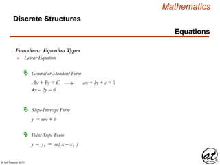 © Art Traynor 2011
Mathematics
Discrete Structures
Equations
Functions: Equation Types
 Linear Equation
 General or Standard Form
 Slope-Intercept Form
Ax + By = C
4x – 2y = 6
y = mx + b
ax + by + c = 0
 Point-Slope Form
y – y1 = m( x – x1 )
 