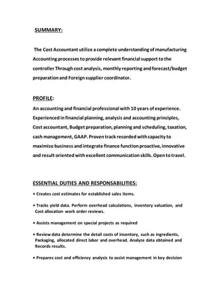 SUMMARY:
The Cost Accountant utilize acomplete understanding of manufacturing
Accounting processes toprovide relevant financial support tothe
controller Throughcost analysis, monthly reporting andforecast/budget
preparation and Foreignsupplier coordinator.
PROFILE:
An accounting and financial professional with 10 years of experience.
Experiencedinfinancial planning, analysis and accounting principles,
Cost accountant, Budget preparation, planning and scheduling, taxation,
cash management, GAAP. Proventrack recordedwithcapacity to
maximize business and integrate finance functionproactive, innovative
and result orientedwithexcellent communicationskills. Opentotravel.
ESSENTIAL DUTIES AND RESPONSABILITIES:
• Creates cost estimates for established sales items.
• Tracks yield data. Perform overhead calculations, inventory valuation, and
Cost allocation work order reviews.
• Assists management on special projects as required
• Review data determine the detail costs of inventory, such as ingredients,
Packaging, allocated direct labor and overhead. Analyze data obtained and
Records results.
• Prepares cost and efficiency analysis to assist management in key decision
 