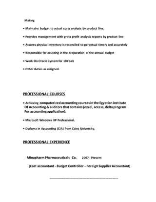 Making
• Maintains budget to actual costs analysis by product line.
• Provides management with gross profit analysis reports by product line
• Assures physical inventory is reconciled to perpetual timely and accurately
• Responsible for assisting in the preparation of the annual budget
• Work On Oracle system for 10Years
• Other duties as assigned.
PROFESSIONAL COURSES
• Achieving computerizedaccounting coursesinthe Egyptianinstitute
Of Accounting & auditors that contains (excel, access, deltaprogram
For accounting application).
• Microsoft Windows XP Professional.
• Diploma in Accounting (CIA) from Cairo University.
PROFESSIONAL EXPERIENCE
MinapharmPharmaceuticals Co. 2007 - Present
(Cost accountant - Budget Controller –Foreign Supplier Accountant)
--------------------------------------------------------------------
 