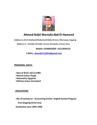Ahmed Nabil MostafaAbd El-Hameed
Address1:25 El-ShaheedMohamed Abdu Street, Elhenawy, Zagazig
Address 2: 18 Gabr Ali Gabr street, Elmaleka, Feisal, Giza
Mobile. 01000022829 - 01212646119
E.MAIL : ahmed27122012@gmail.com
PERSONAL DATA:
- Date of Birth:16/11/1985
- Marital status:Single
- Nationality:Egyptian
- Military status:Exempted
EDUCATION:
- BSc of Commerce – Accounting section –EnglishSectionProgram
from (Zagazig University).
-Graduation year:2005-2006
 