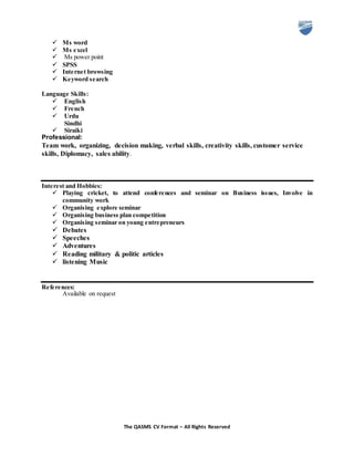 The QASMS CV Format – All Rights Reserved
 Ms word
 Ms excel
 Ms power point
 SPSS
 Internet browsing
 Keyword search
Language Skills:
 English
 French
 Urdu
Sindhi
 Siraiki
Professional:
Team work, organizing, decision making, verbal skills, creativity skills, customer service
skills, Diplomacy, sales ability.
Interest and Hobbies:
 Playing cricket, to attend conferences and seminar on Business issues, Involve in
community work
 Organising explore seminar
 Organising business plan competition
 Organising seminar on young entrepreneurs
 Debates
 Speeches
 Adventures
 Reading military & politic articles
 listening Music
References:
Available on request
 