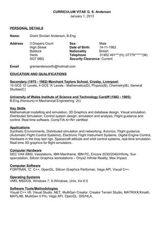 CURRICULUM VITAE G. S. Anderson
January 1, 2013
PERSONAL DETAILS
Name: Grant Sinclair Anderson, B.Eng
Address 3 Drapers Court Sex: Male
High Street Date of Birth: 14-11-1962
Baldock Nationality British
Herts Telephone 01462 491***(H); 07779******(M)
SG7 6BG Security Clearance: Current
Email grantandersonlfc@hotmail.com
EDUCATION AND QUALIFICATIONS
Secondary (1975 - 1982) Merchant Taylors School, Crosby, Liverpool:
10 GCE 'O' Levels, 4 GCE 'A' Levels - Mathematics(D), Physics(B), Chemistry(B), General
Studies(C)
University of Wales Institute of Science and Technology Cardiff (1982 - 1985):
B.Eng.(Honours) in Mechanical Engineering 2(i)
Key Skills
Mathematical modelling and simulation, 3D Graphics and database design, Visual simulation,
Distributed Simulation, Control system design, simulation and analysis, Flight guidance and
control, Real time software, CompTIA A+/N+ certified
Applications
Synthetic Environments, Distributed simulation and networking, Avionics, Flight guidance
(Automatic Flight Control Systems), Electronic Flight Instrument Systems, Digital Engine Control,
Hardware in the loop test rigs. Spacecraft attitude and orbit control systems, real-time simulation.
Real time 3D graphics for flight simulators..
Computer Hardware
DEC VAX 8800, Vaxstations, IBM Mainframe, IBM PC, Encore 2030/2040/Infinity, Sun
sparcstation, Silicon Graphics workstations – Onyx2 Infinite Reality, Max Impact.
Computer Software
FORTRAN, 'C', C++, OpenGL, Silicon Graphics Performer, Vega API, Visual C++.
Operating Systems
VMS, MSDOS, Windows 7, X-Windows, Unix, Irix 6.5
Software Tools/Methodologies
Visual C++ V6, Visual Studio .NET, MultiGen Creator, Creator Terrain Studio, MATRIXX/Xmath,
MATLAB, MultiGen II Pro, Vega API, OpenGL. DIS/HLA.
 