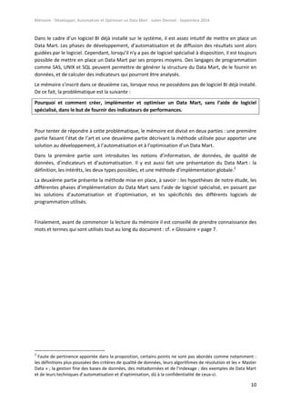 Mémoire - Développer, Automatiser et Optimiser un Data Mart - Julien Diennet - Septembre 2014
10
Dans le cadre d’un logiciel BI déjà installé sur le système, il est assez intuitif de mettre en place un
Data Mart. Les phases de développement, d’automatisation et de diffusion des résultats sont alors
guidées par le logiciel. Cependant, lorsqu’il n'y a pas de logiciel spécialisé à disposition, il est toujours
possible de mettre en place un Data Mart par ses propres moyens. Des langages de programmation
comme SAS, UNIX et SQL peuvent permettre de générer la structure du Data Mart, de le fournir en
données, et de calculer des indicateurs qui pourront être analysés.
Le mémoire s’inscrit dans ce deuxième cas, lorsque nous ne possédons pas de logiciel BI déjà installé.
De ce fait, la problématique est la suivante :
Pourquoi et comment créer, implémenter et optimiser un Data Mart, sans l’aide de logiciel
spécialisé, dans le but de fournir des indicateurs de performances.
Pour tenter de répondre à cette problématique, le mémoire est divisé en deux parties : une première
partie faisant l’état de l’art et une deuxième partie décrivant la méthode utilisée pour apporter une
solution au développement, à l’automatisation et à l’optimisation d’un Data Mart.
Dans la première partie sont introduites les notions d’information, de données, de qualité de
données, d’indicateurs et d’automatisation. Il y est aussi fait une présentation du Data Mart : la
définition, les intérêts, les deux types possibles, et une méthode d’implémentation globale.2
La deuxième partie présente la méthode mise en place, à savoir : les hypothèses de notre étude, les
différentes phases d’implémentation du Data Mart sans l’aide de logiciel spécialisé, en passant par
les solutions d’automatisation et d’optimisation, et les spécificités des différents logiciels de
programmation utilisés.
Finalement, avant de commencer la lecture du mémoire il est conseillé de prendre connaissance des
mots et termes qui sont utilisés tout au long du document : cf. « Glossaire » page 7.
2
Faute de pertinence apportée dans la proposition, certains points ne sont pas abordés comme notamment :
les définitions plus poussées des critères de qualité de données, leurs algorithmes de résolution et les « Master
Data » ; la gestion fine des bases de données, des métadonnées et de l’indexage ; des exemples de Data Mart
et de leurs techniques d’automatisation et d’optimisation, dû à la confidentialité de ceux-ci.
 
