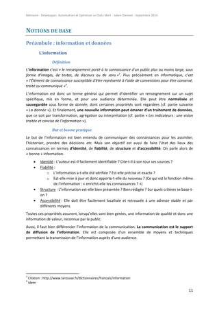 Mémoire - Développer, Automatiser et Optimiser un Data Mart - Julien Diennet - Septembre 2014
11
NOTIONS DE BASE
Préambule : information et données
L’information
Définition
L’information c’est « le renseignement porté à la connaissance d'un public plus ou moins large, sous
forme d'images, de textes, de discours ou de sons »3
. Plus précisément en informatique, c’est
« l’Élément de connaissance susceptible d'être représenté à l'aide de conventions pour être conservé,
traité ou communiqué »4
.
L’information est donc un terme général qui permet d’identifier un renseignement sur un sujet
spécifique, mis en forme, et pour une audience déterminée. Elle peut être normalisée et
sauvegardée sous forme de donnée, dont certaines propriétés sont regardées (cf. partie suivante
« La donnée »). Et finalement, une nouvelle information peut émaner d’un traitement de données,
que ce soit par transformation, agrégation ou interprétation (cf. partie « Les indicateurs : une vision
traitée et concise de l’information »).
But et bonne pratique
Le but de l’information est bien entendu de communiquer des connaissances pour les assimiler,
l’historiser, prendre des décisions etc. Mais son objectif est aussi de faire l’état des lieux des
connaissances en termes d’identité, de fiabilité, de structure et d’accessibilité. On parle alors de
« bonne » information.
 Identité : L’auteur est-il facilement identifiable ? Cite-t-il à son tour ses sources ?
 Fiabilité :
o L’information a-t-elle été vérifiée ? Est-elle précise et exacte ?
o Est-elle mise à jour et donc apporte-t-elle du nouveau ? (Ce qui est la fonction même
de l’information : « enrichit-elle les connaissances ? »)
 Structure : L’information est-elle bien présentée ? Bien rédigée ? Sur quels critères se base-t-
on ?
 Accessibilité : Elle doit être facilement localisée et retrouvée à une adresse stable et par
différents moyens.
Toutes ces propriétés assurent, lorsqu’elles sont bien gérées, une information de qualité et donc une
information de valeur, reconnue par le public.
Aussi, Il faut bien différencier l’information de la communication. La communication est le support
de diffusion de l’information. Elle est composée d’un ensemble de moyens et techniques
permettant la transmission de l’information auprès d’une audience.
3
Citation : http://www.larousse.fr/dictionnaires/francais/information
4
Idem
 