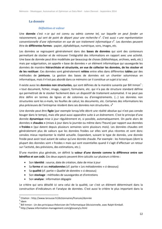 Mémoire - Développer, Automatiser et Optimiser un Data Mart - Julien Diennet - Septembre 2014
12
La donnée
Définition et valeur
Une donnée c’est « ce qui est connu ou admis comme tel, sur laquelle on peut fonder un
raisonnement, qui sert de point de départ pour une recherche »5
. C’est aussi « une représentation
conventionnelle d’une information en vue de son traitement informatique »6
. Les données peuvent
être de différentes formes : papier, alphabétique, numérique, sons, images, etc.
Les données se regroupent généralement dans des bases de données qui sont des conteneurs
permettant de stocker et de retrouver l'intégralité des informations en rapport avec une activité.
Une base de donnée peut être modélisée par beaucoup de choses (bibliothèque, archives, web, etc.)
mais par vulgarisation, on appelle « base de données » un élément informatique qui sauvegarde les
données de manière hiérarchisée et structurée, en vue de collecter les données, de les stocker et
de les restituer. Ces données sont généralement reliées entre elles dans différentes tables par des
méthodes de jointures. La gestion des bases de données est un chantier volumineux en
informatique, mais il n’est pas abordé dans ce mémoire car il constitue un sujet à lui seul.
Il existe aussi les données non structurées, qui sont définies de la manière suivante par Bill Inmon7
:
« tout document, fichier, image, rapport, formulaire, etc. qui n’a pas de structure standard définie
qui permettrait de le stocker facilement dans un dispositif de traitement automatisé. Il ne peut pas
être défini en termes de lignes et de colonnes ou d’enregistrements. (...) Les données non
structurées sont les e-mails, les feuilles de calcul, les documents, etc. Certaines des informations les
plus précieuses de l’entreprise résident dans ses données non structurées. »8
Une donnée peut être figée (par exemple lorsqu’elle décrit une réalité absolue qui n’est pas censée
bouger dans le temps), mais elle peut aussi apparaître suite à un évènement. C’est le principe d’une
donnée dynamique mise à jour régulièrement et, si possible, automatiquement. On parle alors de
données « chaudes » (mises à jour dans la journée ou même dans l’heure) par rapport aux données
« froides » (qui datent depuis plusieurs semaines voire plusieurs mois). Les données chaudes ont
généralement plus de valeurs que les données froides car elles sont plus récentes et sont donc
censées mieux représenter la réalité actuelle. Cependant, suivant le type de donnée, une donnée
froide peut avoir tout autant de valeur qu’une donnée chaude. Par exemple : les historiques (dont la
plupart des données sont « froides » mais qui sont essentielles quand il s’agit d’effectuer un retour
sur l’activité, des prévisions, des estimations, etc.).
D’une manière plus générale, on définit la valeur d’une donnée comme la différence entre son
bénéfice et son coût. Ces deux aspects peuvent être calculés sur plusieurs critères :
 Son identité : source, date de création, date de mise à jour
 Sa forme et ses métadonnées (cf. partie « Les métadonnées » ci-dessous)
 Sa qualité (cf. partie « Qualité de données » ci-dessous)
 Son stockage : méthodes de sauvegardes et d’entretiens
 Son analyse : information dégagée
Le critère qui sera détaillé ici sera celui de la qualité, car c’est un élément déterminant dans la
construction d’indicateurs et l’analyse de données. C’est aussi le critère le plus important dans la
5
Citation : http://www.larousse.fr/dictionnaires/francais/donnée
6
Idem
7
Bill Inmon : Un des principaux théoricien de l’Informatique Décisionnelle, avec Ralph Kimball.
8
http://www.information-management.com/glossary/u.html
 