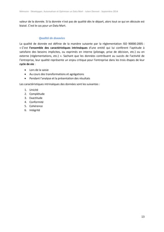 Mémoire - Développer, Automatiser et Optimiser un Data Mart - Julien Diennet - Septembre 2014
13
valeur de la donnée. Si la donnée n’est pas de qualité dès le départ, alors tout ce qui en découle est
biaisé. C’est le cas pour un Data Mart.
Qualité de données
La qualité de donnée est définie de la manière suivante par la réglementation ISO 90000:2005 :
« C’est l’ensemble des caractéristiques intrinsèques d’une entité qui lui confèrent l’aptitude à
satisfaire des besoins implicites, ou exprimés en interne (pilotage, prise de décision, etc.) ou en
externe (réglementations, etc.) ». Sachant que les données contribuent au succès de l’activité de
l’entreprise, leur qualité représente un enjeu critique pour l’entreprise dans les trois étapes de leur
cycle de vie :
 Lors de la saisie
 Au cours des transformations et agrégations
 Pendant l’analyse et la présentation des résultats
Les caractéristiques intrinsèques des données sont les suivantes :
1. Unicité
2. Complétude
3. Exactitude
4. Conformité
5. Cohérence
6. Intégrité
 
