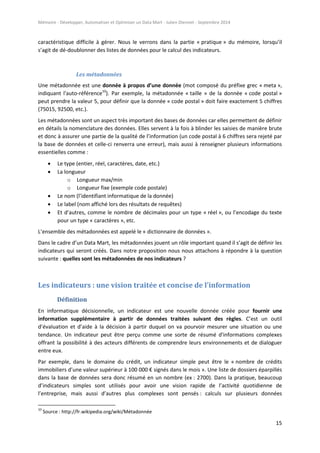 Mémoire - Développer, Automatiser et Optimiser un Data Mart - Julien Diennet - Septembre 2014
15
caractéristique difficile à gérer. Nous le verrons dans la partie « pratique » du mémoire, lorsqu’il
s’agit de dé-doublonner des listes de données pour le calcul des indicateurs.
Les métadonnées
Une métadonnée est une donnée à propos d’une donnée (mot composé du préfixe grec « meta »,
indiquant l'auto-référence10
). Par exemple, la métadonnée « taille » de la donnée « code postal »
peut prendre la valeur 5, pour définir que la donnée « code postal » doit faire exactement 5 chiffres
(75015, 92500, etc.).
Les métadonnées sont un aspect très important des bases de données car elles permettent de définir
en détails la nomenclature des données. Elles servent à la fois à blinder les saisies de manière brute
et donc à assurer une partie de la qualité de l’information (un code postal à 6 chiffres sera rejeté par
la base de données et celle-ci renverra une erreur), mais aussi à renseigner plusieurs informations
essentielles comme :
 Le type (entier, réel, caractères, date, etc.)
 La longueur
o Longueur max/min
o Longueur fixe (exemple code postale)
 Le nom (l’identifiant informatique de la donnée)
 Le label (nom affiché lors des résultats de requêtes)
 Et d’autres, comme le nombre de décimales pour un type « réel », ou l’encodage du texte
pour un type « caractères », etc.
L’ensemble des métadonnées est appelé le « dictionnaire de données ».
Dans le cadre d’un Data Mart, les métadonnées jouent un rôle important quand il s’agit de définir les
indicateurs qui seront créés. Dans notre proposition nous nous attachons à répondre à la question
suivante : quelles sont les métadonnées de nos indicateurs ?
Les indicateurs : une vision traitée et concise de l’information
Définition
En informatique décisionnelle, un indicateur est une nouvelle donnée créée pour fournir une
information supplémentaire à partir de données traitées suivant des règles. C’est un outil
d’évaluation et d’aide à la décision à partir duquel on va pourvoir mesurer une situation ou une
tendance. Un indicateur peut être perçu comme une sorte de résumé d'informations complexes
offrant la possibilité à des acteurs différents de comprendre leurs environnements et de dialoguer
entre eux.
Par exemple, dans le domaine du crédit, un indicateur simple peut être le « nombre de crédits
immobiliers d’une valeur supérieur à 100 000 € signés dans le mois ». Une liste de dossiers éparpillés
dans la base de données sera donc résumé en un nombre (ex : 2700). Dans la pratique, beaucoup
d’indicateurs simples sont utilisés pour avoir une vision rapide de l’activité quotidienne de
l’entreprise, mais aussi d’autres plus complexes sont pensés : calculs sur plusieurs données
10
Source : http://fr.wikipedia.org/wiki/Métadonnée
 